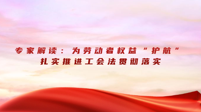 专家解读：为劳动者权益&ldquo;护航&rdquo; 扎实推进工会法贯彻落实